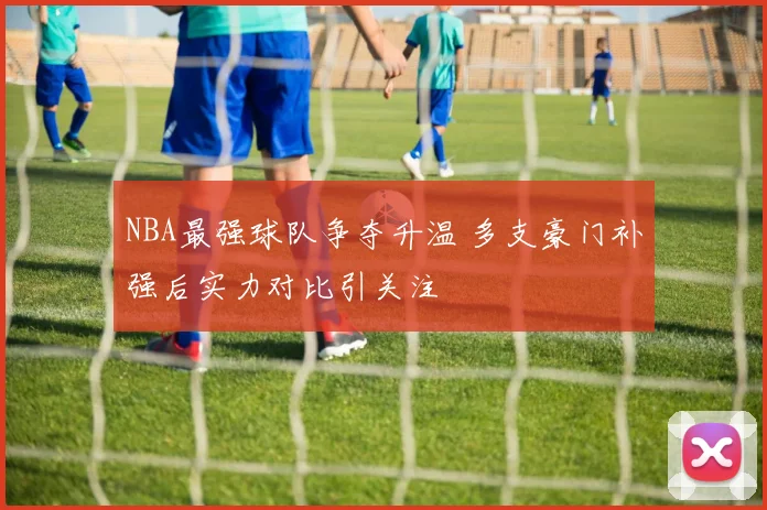 NBA最强球队争夺升温 多支豪门补强后实力对比引关注