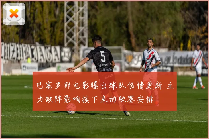 巴塞罗那电影曝出球队伤情更新 主力缺阵影响接下来的联赛安排