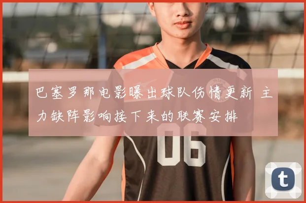 巴塞罗那电影曝出球队伤情更新 主力缺阵影响接下来的联赛安排