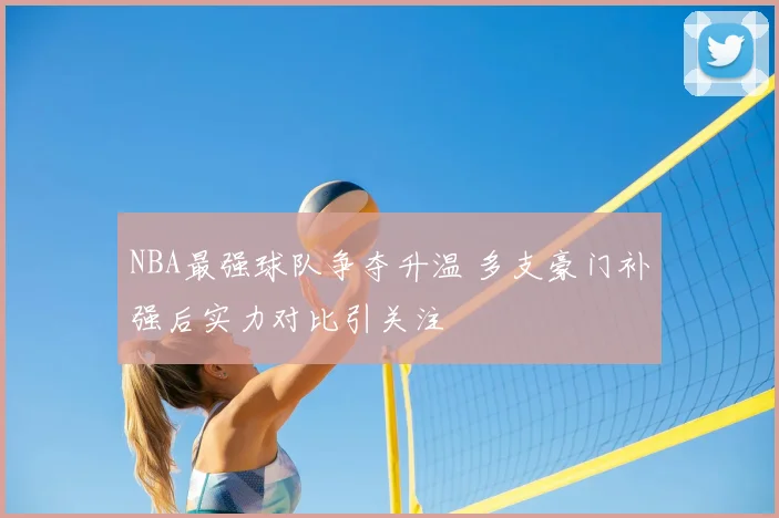 NBA最强球队争夺升温 多支豪门补强后实力对比引关注